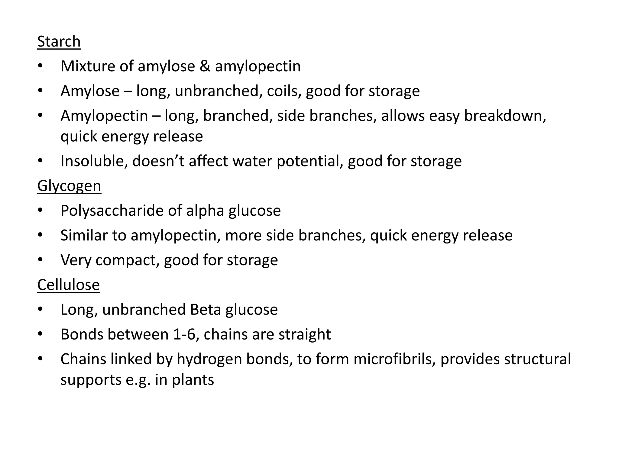 Starch
• Mixture of amylose & amylopectin
• Amylose – long, unbranched, coils, good for storage
• Amylopectin – long, branched, side branches, allows easy breakdown,
quick energy release
• Insoluble, doesn’t affect water potential, good for storage
Glycogen
• Polysaccharide of alpha glucose
• Similar to amylopectin, more side branches, quick energy release
• Very compact, good for storage
Cellulose
• Long, unbranched Beta glucose
• Bonds between 1-6, chains are straight
• Chains linked by hydrogen bonds, to form microfibrils, provides structural
supports e.g. in plants
 