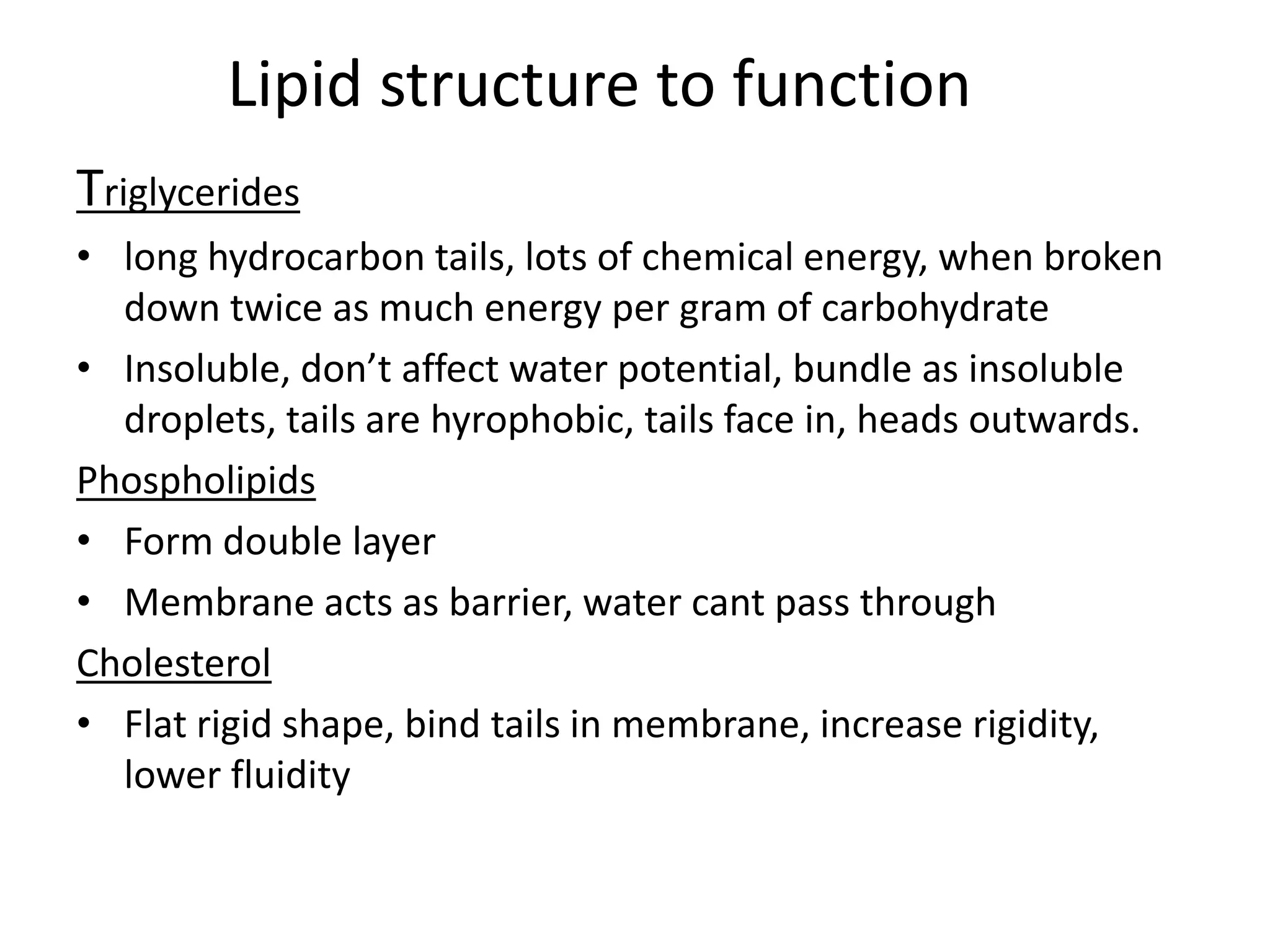 Lipid structure to function
Triglycerides
• long hydrocarbon tails, lots of chemical energy, when broken
down twice as much energy per gram of carbohydrate
• Insoluble, don’t affect water potential, bundle as insoluble
droplets, tails are hyrophobic, tails face in, heads outwards.
Phospholipids
• Form double layer
• Membrane acts as barrier, water cant pass through
Cholesterol
• Flat rigid shape, bind tails in membrane, increase rigidity,
lower fluidity
 