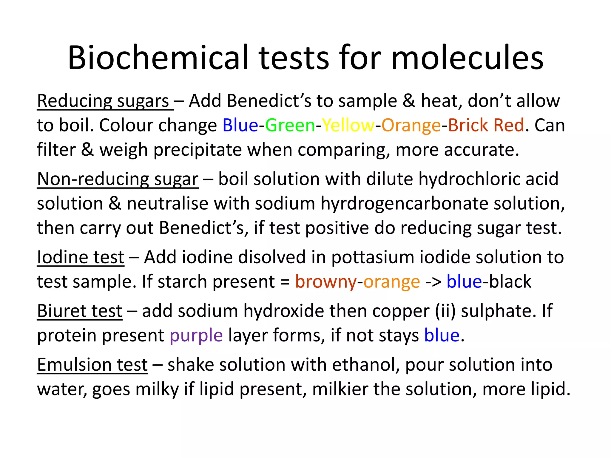 Biochemical tests for molecules
Reducing sugars – Add Benedict’s to sample & heat, don’t allow
to boil. Colour change Blue-Green-Yellow-Orange-Brick Red. Can
filter & weigh precipitate when comparing, more accurate.
Non-reducing sugar – boil solution with dilute hydrochloric acid
solution & neutralise with sodium hyrdrogencarbonate solution,
then carry out Benedict’s, if test positive do reducing sugar test.
Iodine test – Add iodine disolved in pottasium iodide solution to
test sample. If starch present = browny-orange -> blue-black
Biuret test – add sodium hydroxide then copper (ii) sulphate. If
protein present purple layer forms, if not stays blue.
Emulsion test – shake solution with ethanol, pour solution into
water, goes milky if lipid present, milkier the solution, more lipid.
 