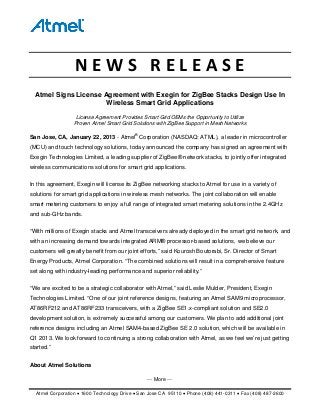 ⎯ More ⎯
Atmel Corporation • 1600 Technology Drive • San Jose CA 95110 • Phone (408) 441-0311 • Fax (408) 487-2600
N E W S   R E L E A S E 
Atmel Signs License Agreement with Exegin for ZigBee Stacks Design Use In
Wireless Smart Grid Applications
License Agreement Provides Smart Grid OEMs the Opportunity to Utilize
Proven Atmel Smart Grid Solutions with ZigBee Support in Mesh Networks
San Jose, CA, January 22, 2013 - Atmel®
Corporation (NASDAQ: ATML), a leader in microcontroller
(MCU) and touch technology solutions, today announced the company has signed an agreement with
Exegin Technologies Limited, a leading supplier of ZigBee® network stacks, to jointly offer integrated
wireless communications solutions for smart grid applications.
In this agreement, Exegin will license its ZigBee networking stacks to Atmel for use in a variety of
solutions for smart grid applications in wireless mesh networks. The joint collaboration will enable
smart metering customers to enjoy a full range of integrated smart metering solutions in the 2.4GHz
and sub-GHz bands.
“With millions of Exegin stacks and Atmel transceivers already deployed in the smart grid network, and
with an increasing demand towards integrated ARM® processor-based solutions, we believe our
customers will greatly benefit from our joint efforts,” said Kourosh Boutorabi, Sr. Director of Smart
Energy Products, Atmel Corporation. “The combined solutions will result in a comprehensive feature
set along with industry-leading performance and superior reliability.”
“We are excited to be a strategic collaborator with Atmel,” said Leslie Mulder, President, Exegin
Technologies Limited. “One of our joint reference designs, featuring an Atmel SAM9 microprocessor,
AT86RF212 and AT86RF233 transceivers, with a ZigBee SE1.x-compliant solution and SE2.0
development solution, is extremely successful among our customers. We plan to add additional joint
reference designs including an Atmel SAM4-based ZigBee SE 2.0 solution, which will be available in
Q1 2013. We look forward to continuing a strong collaboration with Atmel, as we feel we’re just getting
started.”
About Atmel Solutions
 