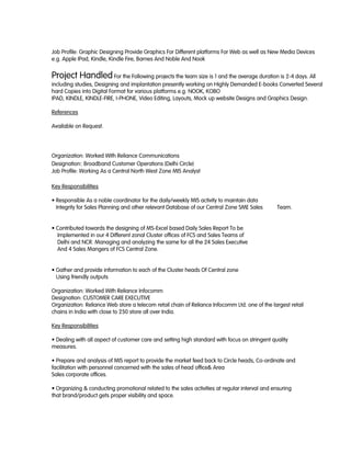 Job Profile: Graphic Designing Provide Graphics For Different platforms For Web as well as New Media Devices
e.g. Apple IPad, Kindle, Kindle Fire, Barnes And Noble And Nook
Project Handled For the Following projects the team size is 1 and the average duration is 2-4 days. All
including studies, Designing and implantation presently working on Highly Demanded E-books Converted Several
hard Copies into Digital Format for various platforms e.g. NOOK, KOBO
IPAD, KINDLE, KINDLE-FIRE, I-PHONE, Video Editing, Layouts, Mock up website Designs and Graphics Design.
References
Available on Request.
Organization: Worked With Reliance Communications
Designation: Broadband Customer Operations (Delhi Circle)
Job Profile: Working As a Central North West Zone MIS Analyst
Key Responsibilities
• Responsible As a noble coordinator for the daily/weekly MIS activity to maintain data
Integrity for Sales Planning and other relevant Database of our Central Zone SME Sales Team.
• Contributed towards the designing of MS-Excel based Daily Sales Report To be
Implemented in our 4 Different zonal Cluster offices of FCS and Sales Teams of
Delhi and NCR. Managing and analyzing the same for all the 24 Sales Executive
And 4 Sales Mangers of FCS Central Zone.
• Gather and provide information to each of the Cluster heads Of Central zone
Using friendly outputs
Organization: Worked With Reliance Infocomm
Designation: CUSTOMER CARE EXECUTIVE
Organization: Reliance Web store a telecom retail chain of Reliance Infocomm Ltd. one of the largest retail
chains in India with close to 250 store all over India.
Key Responsibilities
• Dealing with all aspect of customer care and setting high standard with focus on stringent quality
measures.
• Prepare and analysis of MIS report to provide the market feed back to Circle heads, Co-ordinate and
facilitation with personnel concerned with the sales of head office& Area
Sales corporate offices.
• Organizing & conducting promotional related to the sales activities at regular interval and ensuring
that brand/product gets proper visibility and space.
 