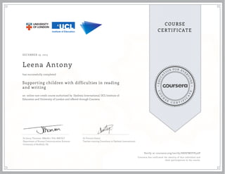 EDUCA
T
ION FOR EVE
R
YONE
CO
U
R
S
E
C E R T I F
I
C
A
TE
COURSE
CERTIFICATE
DECEMBER 19, 2015
Leena Antony
Supporting children with difficulties in reading
and writing
an online non-credit course authorized by Dyslexia International, UCL Institute of
Education and University of London and offered through Coursera
has successfully completed
Dr Jenny Thomson, BMedSci, PhD, MRCSLT
Department of Human Communication Sciences
University of Sheffield, UK
Dr Vincent Goetry
Teacher-training Consultant to Dyslexia International
Verify at coursera.org/verify/HKSFWEVP52JP
Coursera has confirmed the identity of this individual and
their participation in the course.
 