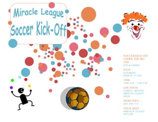SOCCER KICK-OFF
UNDER THE BIG
TOP
FUN & GAMES!
DATE
SATURDAY
MARCH, 1ST 2014
TIME
10:00 A.M. – 12:00 P.M.
LOCATION
JAMES C. BENTON
MIRACLE LEAGUE
FIELD.
MORE INFO
(843) 448-7712
YOUR HOST
MIIRACLE LEAGUE
SOCCER
 