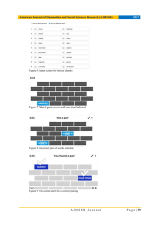 American Journal of Humanities and Social Sciences Research (AJHSSR) 2021
A J H S S R J o u r n a l P a g e | 39
Figure 6. Input screen for lexical chunks
Figure 7. Match game screen with one word selected
Figure 8. Incorrect pair of words selected
Figure 9. On-screen alert for a correct pairing
 