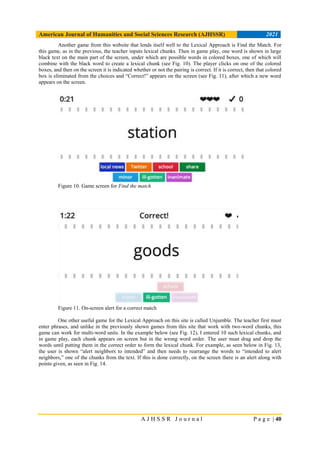 American Journal of Humanities and Social Sciences Research (AJHSSR) 2021
A J H S S R J o u r n a l P a g e | 40
Another game from this website that lends itself well to the Lexical Approach is Find the Match. For
this game, as in the previous, the teacher inputs lexical chunks. Then in game play, one word is shown in large
black text on the main part of the screen, under which are possible words in colored boxes, one of which will
combine with the black word to create a lexical chunk (see Fig. 10). The player clicks on one of the colored
boxes, and then on the screen it is indicated whether or not the pairing is correct. If it is correct, then that colored
box is eliminated from the choices and “Correct!” appears on the screen (see Fig. 11), after which a new word
appears on the screen.
Figure 10. Game screen for Find the match
Figure 11. On-screen alert for a correct match
One other useful game for the Lexical Approach on this site is called Unjumble. The teacher first must
enter phrases, and unlike in the previously shown games from this site that work with two-word chunks, this
game can work for multi-word units. In the example below (see Fig. 12), I entered 10 such lexical chunks, and
in game play, each chunk appears on screen but in the wrong word order. The user must drag and drop the
words until putting them in the correct order to form the lexical chunk. For example, as seen below in Fig. 13,
the user is shown “alert neighbors to intended” and then needs to rearrange the words to “intended to alert
neighbors,” one of the chunks from the text. If this is done correctly, on the screen there is an alert along with
points given, as seen in Fig. 14.
 