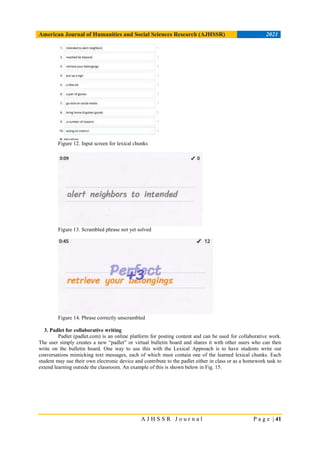 American Journal of Humanities and Social Sciences Research (AJHSSR) 2021
A J H S S R J o u r n a l P a g e | 41
Figure 12. Input screen for lexical chunks
Figure 13. Scrambled phrase not yet solved
Figure 14. Phrase correctly unscrambled
3. Padlet for collaborative writing
Padlet (padlet.com) is an online platform for posting content and can be used for collaborative work.
The user simply creates a new “padlet” or virtual bulletin board and shares it with other users who can then
write on the bulletin board. One way to use this with the Lexical Approach is to have students write out
conversations mimicking text messages, each of which must contain one of the learned lexical chunks. Each
student may use their own electronic device and contribute to the padlet either in class or as a homework task to
extend learning outside the classroom. An example of this is shown below in Fig. 15.
 