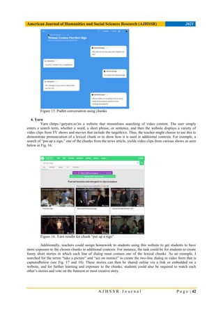 American Journal of Humanities and Social Sciences Research (AJHSSR) 2021
A J H S S R J o u r n a l P a g e | 42
Figure 15. Padlet conversation using chunks
4. Yarn
Yarn (https://getyarn.io/)is a website that streamlines searching of video content. The user simply
enters a search term, whether a word, a short phrase, or sentence, and then the website displays a variety of
video clips from TV shows and movies that include the targetlexis. Thus, the teacher might choose to use this to
demonstrate pronunciation of a lexical chunk or to show how it is used in additional contexts. For example, a
search of “put up a sign,” one of the chunks from the news article, yields video clips from various shows as seen
below in Fig. 16.
Figure 16. Yarn results for chunk “put up a sign”
Additionally, teachers could assign homework to students using this website to get students to have
more exposure to the chosen chunks in additional contexts. For instance, the task could be for students to create
funny short stories in which each line of dialog must contain one of the lexical chunks. As an example, I
searched for the terms “take a picture” and “act on instinct” to create the two-line dialog in video form that is
capturedbelow (see Fig. 17 and 18). These stories can then be shared online via a link or embedded on a
website, and for further learning and exposure to the chunks, students could also be required to watch each
other’s stories and vote on the funniest or most creative story.
 