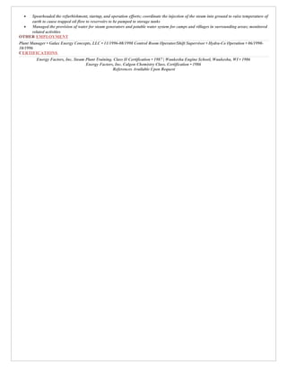 • Spearheaded the refurbishment, startup, and operation efforts; coordinate the injection of the steam into ground to raise temperature of
earth to cause trapped oil flow to reservoirs to be pumped to storage tanks
• Managed the provision of water for steam generators and potable water system for camps and villages in surrounding areas; monitored
related activities
OTHER EMPLOYMENT
Plant Manager • Galax Energy Concepts, LLC • 11/1996-08/1998 Control Room Operator/Shift Supervisor • Hydra-Co Operation • 06/1990-
10/1996
CERTIFICATIONS
Energy Factors, Inc. Steam Plant Training. Class II Certification • 1987 | Waukesha Engine School, Waukesha, WI • 1986
Energy Factors, Inc. Calgon Chemistry Class. Certification • 1986
References Available Upon Request
 