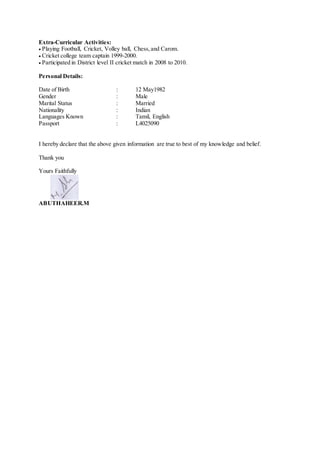 Extra-Curricular Activities:
Playing Football, Cricket, Volley ball, Chess,and Carom.
Cricket college team captain 1999-2000.
Participated in District level II cricket match in 2008 to 2010.
Personal Details:
Date of Birth : 12 May1982
Gender : Male
Marital Status : Married
Nationality : Indian
Languages Known : Tamil, English
Passport : L4025090
I hereby declare that the above given information are true to best of my knowledge and belief.
Thank you
Yours Faithfully
ABUTHAHEER.M
 