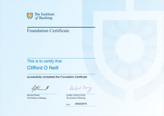 Foundation Certificate
This is to certify that
Clifford O Neill
successfully completed the Foundation Certificate
05/02/2015
REGISTRAR CHIEF EXECUTIVE
The Institute of Banking The Institute of Banking
Powered by TCPDF (www.tcpdf.org)
 