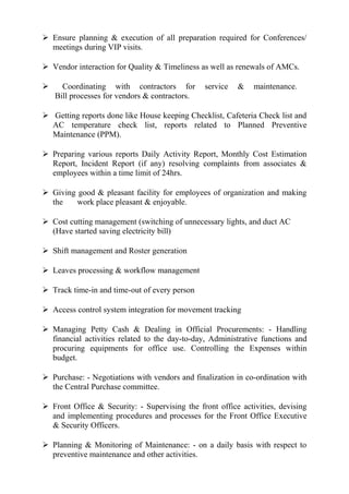  Ensure planning & execution of all preparation required for Conferences/
meetings during VIP visits.
 Vendor interaction for Quality & Timeliness as well as renewals of AMCs.
 Coordinating with contractors for service & maintenance.
Bill processes for vendors & contractors.
 Getting reports done like House keeping Checklist, Cafeteria Check list and
AC temperature check list, reports related to Planned Preventive
Maintenance (PPM).
 Preparing various reports Daily Activity Report, Monthly Cost Estimation
Report, Incident Report (if any) resolving complaints from associates &
employees within a time limit of 24hrs.
 Giving good & pleasant facility for employees of organization and making
the work place pleasant & enjoyable.
 Cost cutting management (switching of unnecessary lights, and duct AC
(Have started saving electricity bill)
 Shift management and Roster generation
 Leaves processing & workflow management
 Track time-in and time-out of every person
 Access control system integration for movement tracking
 Managing Petty Cash & Dealing in Official Procurements: - Handling
financial activities related to the day-to-day, Administrative functions and
procuring equipments for office use. Controlling the Expenses within
budget.
 Purchase: - Negotiations with vendors and finalization in co-ordination with
the Central Purchase committee.
 Front Office & Security: - Supervising the front office activities, devising
and implementing procedures and processes for the Front Office Executive
& Security Officers.
 Planning & Monitoring of Maintenance: - on a daily basis with respect to
preventive maintenance and other activities.
 