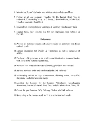 6. Monitoring driver’s behavior and solving public relative problem.
7. Follow up all our company vehicles FC, IC, Permit, Road Tax, in
variable RTO formality’s – ( i.e. 7 Buses, 3 Load vehicles, 4 Mini load
vehicles, 6 cars & 4 Forklifts ).
8. Issuing Fuel coupons for our Company & Contract vehicles daily base.
9. Needed basis, new vehicles hire for our employees, load vehicles &
Forklift.
Maintenance
10.Process all purchase orders and service orders for company own buses
and cab vender
11.Vendor interaction for Quality & Timeliness as well as renewals of
AMCs.
12.Purchase: - Negotiations with vendors and finalization in co-ordination
with the Central Purchase committee.
13.Purchase fuel and lubrication for company generators and vehicles
14.Release purchase order and service order in SAP software
15.Maintaining stocks of key consumables drinking water, tea/coffee,
stationary and other essential items
16.Maintain the Register for the Security Attendance, Housekeeping
Attendance, Inward, Outward, Gate Pass, Mobile, Visitor Pass, Temp ID
17.Create the gate Pass and DC ( Delivery Challan ) in SAP software
18.Supporting to the canteen work and kitchen for food and snacks
 