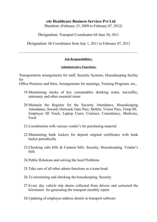 e4e Healthcare Business Services Pvt Ltd
Duration: (February 23, 2009 to February 07, 2012)
Designation: Transport Coordinator till June 30, 2011
Designation: Hr Coordinator from July 1, 2011 to February 07, 2012
Job Responsibilities:
Administrative Functions:
Transportation arrangements for staff, Security Systems, Housekeeping facility
for
Office Premises and Sites, Arrangements for meetings, Training Programs, ets.,
19.Maintaining stocks of key consumables drinking water, tea/coffee,
stationary and other essential items
20.Maintain the Register for the Security Attendance, Housekeeping
Attendance, Inward, Outward, Gate Pass, Mobile, Visitor Pass, Temp ID,
Employee ID Track, Laptop Users, Contract, Consultancy, Medicine,
Food
21.Coordination with various vendor’s for purchasing material
22.Maintaining bank lockers for deposit original certificates with bank
locker periodically
23.Checking cabs bills & Canteen bills, Security, Housekeeping, Vendor’s
bills
24.Public Relations and solving the local Problems
25.Take care of all other admin functions as a team head
26.To monitoring and checking the housekeeping, Security
27.Every day vehicle trip sheets collected from drivers and corrected the
kilometers for generating the transport monthly report
28.Updating of employee address details in transport software
 