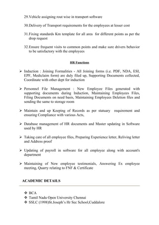 29.Vehicle assigning rout wise in transport software
30.Delivery of Transport requirements for the employees at lesser cost
31.Fixing standards Km template for all area for different points as per the
drop request
32.Ensure frequent visits to common points and make sure drivers behavior
to be satisfactory with the employees
HR Functions
 Induction : Joining Formalities - All Joining forms (i.e. PDF, NDA, ESI,
EPF, Mediclaim form) are duly filed up, Supporting Documents collected,
Coordinate with other dept for induction
 Personnel File Management : New Employee Files generated with
supporting documents during Induction, Maintaining Employees Files,
Filing Documents on need basis, Maintaining Employees Deletion files and
sending the same to storage room
 Maintain and up Keeping of Records as per statuary requirement and
ensuring Compliance with various Acts,
 Database management of HR documents and Master updating in Software
used by HR
 Taking care of all employee files, Preparing Experience letter, Reliving letter
and Address proof
 Updating of payroll in software for all employee along with account's
department
 Maintaining of New employee testimonials, Answering Ex employee
meeting, Quarry relating to FNF & Certificate
ACADEMIC DETAILS
 BCA
 Tamil Nadu Open University Chennai
 SSLC (1998)St.Joseph’s Hr Sec School,Cuddalore
 