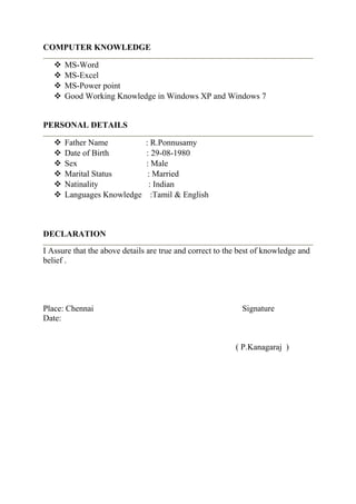 COMPUTER KNOWLEDGE
 MS-Word
 MS-Excel
 MS-Power point
 Good Working Knowledge in Windows XP and Windows 7
PERSONAL DETAILS
 Father Name : R.Ponnusamy
 Date of Birth : 29-08-1980
 Sex : Male
 Marital Status : Married
 Natinality : Indian
 Languages Knowledge :Tamil & English
DECLARATION
I Assure that the above details are true and correct to the best of knowledge and
belief .
Place: Chennai Signature
Date:
( P.Kanagaraj )
 