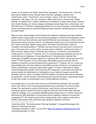 Choi 3
urinate on the ground and floods spread those pathogens. This transmission is the only
water-borne epidemic-prone infection which transmits pathogens directly from
contaminated water. Transmission occurs through contact of the skin and mucous
membranes with water, wet soil, and plants. Major water-borne diseases that related
flooding are typhoid fever, cholera, leptospirosis and hepatitis A. Major Vector-borne diseases
that related flooding are malaria, dengue and dengue haemorrhagic fever, yellow fever, and
West Nile Fever.XV Therefore, mitigating greenhouse emission by using more sustainable energy
sources and finding ways to accelerate dispersed carbon dioxide’s absorbing process is crucial
for public health.
What are other disadvantages of constructing more highways? Highways have been blocked
wildlife animals’ natural paths and caused massive damages on vehicles and endangered animal
species. Vehicle-animals collisions costs about $8 Billion per year and about a million animals
die by motor vehicles per day in the U.S. 21 endangered species are in risk of extinction by road
kills. They are: key deer, bighorn sheep, ocelot, red wolves, desert tortoises, American
crocodiles, and Florida panthers.XVI Wildlife crossing structures have been built in the past 30
years. These have been used to protect mountain goats in Montana, spotted salamanders in
Massachusetts, bighorn sheep in Colorado, desert tortoises in California, and endangered
Florida panthers in Florida.XVII However, the U.S. is still spending about $8 billion per year for
animal collisions on highways. 25 state departments of transportations reported that
construction of wildlife crossings range from $1 million to $8.5 million. The average cost is $2.3
million.XVIII With $2 billion, U.S. can build about 200 wildlife crossing structures and the
problems of road kills can be eliminated within a generation.XIX However, the U.S. cannot just
keep building more and more highways and wildlife crossings. Petroleum is not going to last
forever and petroleum demands surpassed the supply.XX In order to deal with air quality,
substantial population growth and increasing traffic congestion in sustainable way, light-rail
systems need to be implemented on metropolitan areas. Portland, Oregon successfully
promoted light rail system. San Diego, California adopted a law which links land-use planning,
transportation, and the reduction of greenhouse gas emission and made a regional plan based
on that law in order to accommodate up to 1 million additional residents.1
Even though the U.S. has spent more money on environmental protection than any other
nation since 1970, it is the second largest greenhouse gas contributor for current climate
change. The investment on green infrastructures, mass transits, and smart growth for
minimizing negative impacts of climate change has fallen well short of the target after the
subprime mortgage crisis according to Bloomberg New Energy Finance.XXI Human health and
well-being are both dependent on ecosystems and are important outcomes of ecosystem
management.XXII We should raise the fund to protect foods, water supplies, lands, plants,
wildlife, and humanity with careful planning, regulation, diligence, and trusts.
I DanielTom. 2014. “The Environmental Planning Handbook.” Chicago & Washington: the
Amercican Planning Association
II Wikipedia. December 3, 2015. “Laissez-faire” https://en.wikipedia.org/wiki/Laissez-faire.
Retrieved November 27, 2015
 