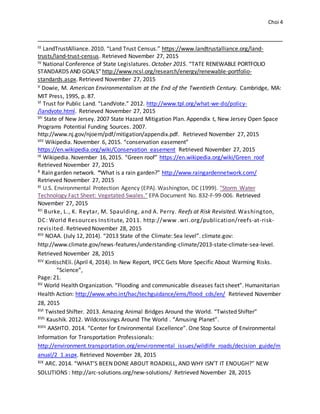 Choi 4
III LandTrustAlliance. 2010. “Land Trust Census.” https://www.landtrustalliance.org/land-
trusts/land-trust-census. Retrieved November 27, 2015
IV National Conference of State Legislatures. October 2015. “TATE RENEWABLE PORTFOLIO
STANDARDS AND GOALS”http://www.ncsl.org/research/energy/renewable-portfolio-
standards.aspx. Retrieved November 27, 2015
V Dowie, M. American Environmentalism at the End of the Twentieth Century. Cambridge, MA:
MIT Press, 1995, p. 87.
VI Trust for Public Land. “LandVote.” 2012. http://www.tpl.org/what-we-do/policy-
/landvote.html. Retrieved November 27, 2015
VII State of New Jersey. 2007 State Hazard Mitigation Plan. Appendix t, New Jersey Open Space
Programs Potential Funding Sources. 2007.
http://www.nj.gov/njoem/pdf/mitigation/appendix.pdf. Retrieved November 27, 2015
VIII Wikipedia. November 6, 2015. “conservation easement”
https://en.wikipedia.org/wiki/Conservation_easement Retrieved November 27, 2015
IX Wikipedia. November 16, 2015. “Green roof” https://en.wikipedia.org/wiki/Green_roof
Retrieved November 27, 2015
X Rain garden network. “What is a rain garden?” http://www.raingardennetwork.com/
Retrieved November 27, 2015
XI U.S. Environmental Protection Agency (EPA). Washington, DC (1999). "Storm Water
Technology Fact Sheet: Vegetated Swales." EPA Document No. 832-F-99-006. Retrieved
November 27, 2015
XII Burke, L., K. Reytar, M. Spaulding, and A. Perry. Reefs at Risk Revisited. Washington,
DC: World Resources Institute, 2011. http://www .wri.org/publication/reefs-at-risk-
revisited. Retrieved November 28, 2015
XIII NOAA. (July 12, 2014). “2013 State of the Climate: Sea level”. climate.gov:
http://www.climate.gov/news-features/understanding-climate/2013-state-climate-sea-level.
Retrieved November 28, 2015
XIV KintischEli. (April 4, 2014). In New Report, IPCC Gets More Specific About Warming Risks.
“Science”,
Page: 21.
XV World Health Organization. “Flooding and communicable diseases fact sheet”. Humanitarian
Health Action: http://www.who.int/hac/techguidance/ems/flood_cds/en/ Retrieved November
28, 2015
XVI Twisted Shifter. 2013. Amazing Animal Bridges Around the World. “Twisted Shifter”
XVII Kaushik. 2012. Wildcrossings Around The World . “Amusing Planet”.
XVIII AASHTO. 2014. “Center for Environmental Excellence”. One Stop Source of Environmental
Information for Transportation Professionals:
http://environment.transportation.org/environmental_issues/wildlife_roads/decision_guide/m
anual/2_1.aspx. Retrieved November 28, 2015
XIX ARC. 2014. “WHAT’S BEEN DONE ABOUT ROADKILL, AND WHY ISN’T IT ENOUGH?” NEW
SOLUTIONS : http://arc-solutions.org/new-solutions/ Retrieved November 28, 2015
 