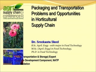 Dr. Sreekanta Sheel
B.Sc. Agril. Engg - with major in Food Technology
M.Sc. (Agril. Engg) in Food Technology,
Ph.D in Food Technology
Logistics (Transportation & Storage) Expert
Supply Chain Development Component, NATP
Hortex Foundation
Packaging and Transportation
Problems and Opportunities
in Horticultural
Supply Chain
 