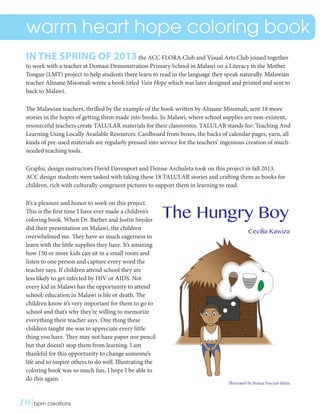 warm heart hope coloring book
IN THE SPRING OF 2013the ACC FLORA Club and Visual Arts Club joined together
to work with a teacher at Domasi Demonstration Primary School in Malawi on a Literacy in the Mother
Tongue (LMT) project to help students there learn to read in the language they speak naturally. Malawian
teacher Alinane Misomali wrote a book titled Vain Hope which was later designed and printed and sent to
back to Malawi.
The Malawian teachers, thrilled by the example of the book written by Alinane Misomali, sent 18 more
stories in the hopes of getting them made into books. In Malawi, where school supplies are non-existent,
resourceful teachers create TALULAR materials for their classrooms. TALULAR stands for: Teaching And
Learning Using Locally Available Resources. Cardboard from boxes, the backs of calendar pages, yarn, all
kinds of pre-used materials are regularly pressed into service for the teachers’ ingenious creation of much-
needed teaching tools.
Graphic design instructors David Davenport and Denise Archuleta took on this project in fall 2013.
ACC design students were tasked with taking these 18 TALULAR stories and crafting them as books for
children, rich with culturally-congruent pictures to support them in learning to read.
It’s a pleasure and honor to work on this project.
This is the first time I have ever made a children’s
coloring book. When Dr. Barber and Justin Snyder
did their presentation on Malawi, the children
overwhelmed me. They have so much eagerness to
learn with the little supplies they have. It’s amazing
how 150 or more kids can sit in a small room and
listen to one person and capture every word the
teacher says. If children attend school they are
less likely to get infected by HIV or AIDS. Not
every kid in Malawi has the opportunity to attend
school; education in Malawi is life or death. The
children know it’s very important for them to go to
school and that’s why they’re willing to memorize
everything their teacher says. One thing these
children taught me was to appreciate every little
thing you have. They may not have paper nor pencil
but that doesn’t stop them from learning. I am
thankful for this opportunity to change someone’s
life and to inspire others to do well. Illustrating the
coloring book was so much fun, I hope I be able to
do this again.
The Hungry Boy
Cecilia Kawiza
Illustrated by Briana Pascual-Mejia
10|bpm creations	 
 