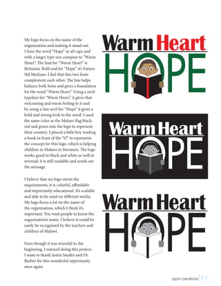 My logo focus on the name of the
organization and making it stand out.
I have the word “Hope” in all caps and
with a larger type size compare to “Warm
Heart”. The font for “Warm Heart” is
Britannic Bold and for “Hope” it’s Futura
Std Medium. I feel that this two fonts
complement each other. The line helps
balance both fonts and gives a foundation
for the word “Warm Heart.” Using a serif
typeface for “Warm Heart,” it gives that
welcoming and warm feeling to it and
by using a San serif for “Hope” it gives a
bold and strong look to the word. I used
the same color as the Malawi flag black,
red and green into the logo to represent
their country. I placed a little boy reading
a book in front of the “O” to represents
the concept for this logo, which is helping
children in Malawi in literature. The logo
works good in black and white as well in
reversal; it is still readable and sends out
the message.
I believe that my logo meets the
requirements; it is colorful, affordable
and importantly educational. It’s scalable
and able to be used on different media.
My logo focus a lot on the name of
the organization, which I think it’s
important. You want people to know the
organization’s name. I believe it could be
easily be recognized by the teachers and
children of Malawi.
Even though it was stressful in the
beginning, I enjoyed doing this project.
I want to thank Justin Snyder and Dr.
Barber for this wonderful opportunity
once again.
 bpm creations|13
 