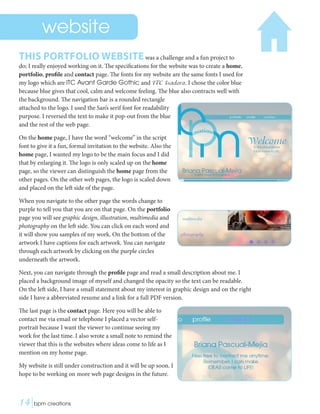 THIS PORTFOLIO WEBSITEwas a challenge and a fun project to
do; I really enjoyed working on it. The specifications for the website was to create a home,
portfolio, profile and contact page. The fonts for my website are the same fonts I used for
my logo which are ITC Avant Garde Gothic and ITC Isadora. I chose the color blue
because blue gives that cool, calm and welcome feeling. The blue also contracts well with
the background. The navigation bar is a rounded rectangle
attached to the logo. I used the San’s serif font for readability
purpose. I reversed the text to make it pop-out from the blue
and the rest of the web page.
On the home page, I have the word “welcome” in the script
font to give it a fun, formal invitation to the website. Also the
home page, I wanted my logo to be the main focus and I did
that by enlarging it. The logo is only scaled up on the home
page, so the viewer can distinguish the home page from the
other pages. On the other web pages, the logo is scaled down
and placed on the left side of the page.
When you navigate to the other page the words change to
purple to tell you that you are on that page. On the portfolio
page you will see graphic design, illustration, multimedia and
photography on the left side. You can click on each word and
it will show you samples of my work. On the bottom of the
artwork I have captions for each artwork. You can navigate
through each artwork by clicking on the purple circles
underneath the artwork.
Next, you can navigate through the profile page and read a small description about me. I
placed a background image of myself and changed the opacity so the text can be readable.
On the left side, I have a small statement about my interest in graphic design and on the right
side I have a abbreviated resume and a link for a full PDF version.
The last page is the contact page. Here you will be able to
contact me via email or telephone I placed a vector self-
portrait because I want the viewer to continue seeing my
work for the last time. I also wrote a small note to remind the
viewer that this is the websites where ideas come to life as I
mention on my home page.
My website is still under construction and it will be up soon. I
hope to be working on more web page designs in the future.
website
14|bpm creations	 
 