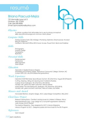 Briana Pascual-Mejia
751 Kernodle Lane Lot 3
Graham, NC 27253
Cell: 336-290-4596
Email: bpmcreations@yahoo.com
Objective
	 To obtain a position that will enable me to use my strong conceptual
	 skills, educational background, and be a team player.
Computer Skills
	 Adobe Creative Suite CS6: InDesign, Photoshop, Illustrator, Dreamweaver, Acrobat
	 Mac/PC Platforms
	 Certified in Microsoft Office 2010: Excel, Access, Power Point, Word and Publisher
Skills
	 Photography
	 Graphic Design
	Typography
	Illustration
Personal Skills
	 Detail-oriented
	 Fast learner
	 Well organized
	 Team player
Education
	 Associate in Applied Science Degree
	 Advertising and Graphic Design, Alamance Community College, Graham, NC
	 Current GPA 3.25, July 2014 (expected graduation)
Work Experience
	 Operation Staff Memeber, Spoonflower, Durham, NC (Part-time, August 2014-Present)
	 Cutting, shipping, rolling and assuring each material is flawless.
	 Cashier, Kmart, Burlington, NC (Part-time, 2013-2014)
	 Handle cash, greet and assist customers, restock shelves
	 Host/Cashier, The Park Restaurant, Burlington, NC (Part-time, 2012-2014)
	 Handle cash, greet and seat customers, take-out orders, bus tables
Honors and Award
	 Honorable Mention, Graphic Design, ACC Juried Design Competition, May 2012
Client-base Project
	 Malawi Coloring Book - Created coloring books for children in Malawi, Africa
	WarmHeartHope Logo - Logo design for a non-profit organization started by
Justin Snyder and Dr. Barber
	 The Explorer Magazine - New designed for ACC’s Literary Magazine
	 Literacy Program at ACC - Designed posters and brochures for the ESL Program
References
	 Upon request
resumé
18|bpm creations	 
 