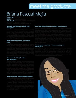 meet the graduate
When did you realize you wanted to be
a Designer?
Ever since I can remember I just knew I wanted
to do something in photography and design. I
believe I have a creative mind and that’s what led
me into studying graphic design. Designing is like
a form of speaking without words. I’m able to get
my message through with the work I do and that’s
what I like about graphic design.
What’s the best advice you ever received
in life?
I remember my fifth grade teacher, Ms. Nottle,
telling us once, “anything is possible as long as
you believe in yourself.” She would also say that
if you put your mind and heart into something
and believe you can do anything, the sky is your
limit. I love my fifth grade teacher; she was such a
great person. She always encouraged us to do our
best. Thanks to her, I know I am capable of doing
anything, if I just believe in myself.
Give a quote that best describes
your personality.
A quote that best describe my personality would
be a quote from Jimmy J that says, “Really it comes
down to your philosophy. Do you want to play it
safe and be good or do you want to take a chance
and be great?” Sometimes I like taking chances. It
can either go terribly wrong or very well. I should
always challenge myself to do something different
and that’s why I believe in taking risks. I don’t know
what I’m capable of doing unless I try. I always tell
myself; I can do anything if I take the chance.
What is your most successful design project?
My most successful design would be the product
ad I designed in Illustration class. We had to
advertise a product and I chose Hershey Kisses.
I had the Hershey Kisses characters dressed up
for a romantic date set on a boat. My ad won an
Honorable Mention in the Juried Art Competition
in May 2012. I was so proud of myself, even though
none of my photographs made it to the art show,
my ad won an award.
Briana Pascual-Mejia
LOCATION: Graham, NC
EMAIL: bpmcreations@yahoo.com
EDUCATION: Associate in Applied Science Degree
Advertising and Graphic Design
Alamance Community College, Graham, NC
If you could interview anyone in the world who would it be?
If I could interview anyone in the world, I would like to interview
Ellen Degeneres. She’s a big inspiration to me. There was a point
in her life when her career went down the hill, but that didn’t stop
her from coming back to the comedy world. Lots of doors closed
in front of her, but she kept looking for an open door. Now she’s a
well-known famous celebrity who has her own talk show. She went
through some rough times, but she kept going and never stopped
believing in herself. What I like the most about her is that she’s
always helping people in need. Her favorite thing to do is to make
people laugh like I do. I hope one day I can help people the same
way she helps them.
As a professional designer —what would be your
“dream job?”
My dream job is to be a famous photographer. I want to travel
around the world taking photos that would be used in magazines,
newspaper, ads and TV commercials. I would like to work for a
big time company where I could gain knowledge and experience
and work as a team to accomplish every goal. I want my work to be
known, and to inspire people through my photos.
 bpm creations|3
 