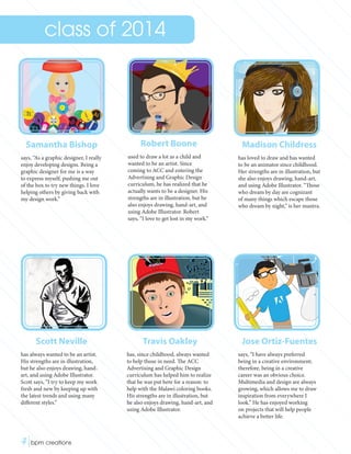 Samantha Bishop
says, “As a graphic designer, I really
enjoy developing designs. Being a
graphic designer for me is a way
to express myself, pushing me out
of the box to try new things. I love
helping others by giving back with
my design work.”
Scott Neville
has always wanted to be an artist.
His strengths are in illustration,
but he also enjoys drawing, hand-
art, and using Adobe Illustrator.
Scott says, “I try to keep my work
fresh and new by keeping up with
the latest trends and using many
different styles.”
Robert Boone
used to draw a lot as a child and
wanted to be an artist. Since
coming to ACC and entering the
Advertising and Graphic Design
curriculum, he has realized that he
actually wants to be a designer. His
strengths are in illustration, but he
also enjoys drawing, hand-art, and
using Adobe Illustrator. Robert
says, “I love to get lost in my work.”
Madison Childress
has loved to draw and has wanted
to be an animator since childhood.
Her strengths are in illustration, but
she also enjoys drawing, hand-art,
and using Adobe Illustrator. “Those
who dream by day are cognizant
of many things which escape those
who dream by night,” is her mantra.
Travis Oakley
has, since childhood, always wanted
to help those in need. The ACC
Advertising and Graphic Design
curriculum has helped him to realize
that he was put here for a reason: to
help with the Malawi coloring books.
His strengths are in illustration, but
he also enjoys drawing, hand-art, and
using Adobe Illustrator.
Jose Ortiz-Fuentes
says, “I have always preferred
being in a creative environment;
therefore, being in a creative
career was an obvious choice.
Multimedia and design are always
growing, which allows me to draw
inspiration from everywhere I
look.” He has enjoyed working
on projects that will help people
achieve a better life.
class of 2014
4|bpm creations	 
 