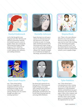 Rachel Godsmark
used to flip through the same
magazine more than 100 times and
still find it interesting. Naturally,
she decided to pursue a career in
graphic design. Since entering the
Advertising and Graphic Design
program at ACC, Rachel has
realized that she wants to pursue
a career making cards, stationary,
and wedding invitations.
Danielle Johnson
began drawing at an early age as
a means of communication and
self-expression as she aspired
to become an artist. As a young
adult, Danielle discovered ACC’s
Advertising and Graphic Design
curriculum, and as she progressed,
she was certain she had found her
calling in life. Danielle’s strengths
are in traditional and digital art,
web design, and attention to detail
Dayna Mack
says, “Music is the main influence
that drives my creative process.”
She loves to draw any idea that
pops into her mind. After enrolling
in the Advertising and Graphic
Design curriculum at ACC, she
has realized that her drawing and
illustration skills have advanced her
toward a career in graphic design.
Ryan Scott Paquin
says, “I have always had an
overactive imagination. My
imagination has led to a love of
drawing and writing. The act
of drawing something is quite
relaxing. Putting your own creative
thought onto paper is an
amazing experience.”
Tyler Payne
has always had a passion for art.
Entering ACC’s Advertising and
Graphic Design curriculum,
Tyler confirms that he still loves
designing. His strengths are in
photography and illustration, but
he also enjoys drawing, hand-art,
and using Adobe Illustrator.
Tyler Robbins
says, “I have always been a
conceptual person when creating
my artwork, using a basic idea or
inspiration to create thumbnail
sketches and build them into good
illustrations. Once the idea hits the
paper, it flows to the computer, and
I change the sketches into vector
artworks. I have a never-ending
game of creating ideas that make
the inspirations for my work.”
 bpm creations|5
 