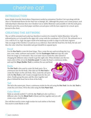 cheshire cat
INTRODUCTION
Justin Snyder from the Horticulture Department needed an animation Cheshire Cat to go along with the
Alice in Wonderland theme for the State Fair in Raleigh, NC. Although this project was a team project, each
individual had to illustrate their own Cheshire Cat in Adobe Illustrator and assemble it with the tools given.
We had to print the cat on thick paper and then cut each piece with the laser engraver for a mock-up to
present to the client.
CREATING THE ARTWORK
The cat will be animated and scaled up, therefore it needs to be created in Adobe Illustrator. Set up the
artboard proxy so it is located in the upper left-corner with the coordinates (Y=0, X=0). The artboard size is
11in. wide by 8.5 in. high: the paper needs to be landscape in order to align it to the laser engraver.
Take an image of the Cheshire Cat and use it as a reference. Start with the head first, the body, the tail, and
then the color wheel last. Remember each part should be in separate layers.
Head
Use the Pen Tool to create the head shape. Then, create the ears and everything else (e.g.
eyes, nose, smile, eyebrows and mouth). Use the Eyedropper Tool and copy the color
from the image so it will match. This is an easier way to match the color instead of
changing the different values of pink to get the right color. When finished, save the two
main colors of the cat on the Swatches panel. To make the head a continuous stroke,
and used the Shape Builder Tool to combine the ears and head.
Body
The Pen Tool is also used to create the body parts. Do a
continuous line for the body. After that use the Pen Tool to
create the stripes on the cat’s body. Then, create the cat’s paws
with the Pen Tool as well. Create a triangle form for the cat’s
claws. Finally group the paws and the claws together and
place it behind the head, but in front of the body.
Tail
The tail is the easiest part. Draw a continuous stroke for the tail using the Pen Tool. Use the Arc Tool to
create the curve lines. Fill in the color using the Live Paint Tool.
Color Wheel
Make an asterisk symbol (*) with the Arc Tool and color each line a
different color. Use the Blend Tool to blend each line together and you will
create a nice colorful wheel.
You will then need to create single strokes for each outline of the body.
You need to create bleeds as well.
6|bpm creations	 
 