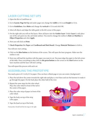 LASER CUTTING SET UPS
1. Open the file in CorelDraw x4
2. Go to Layout, Page Set Up and under pages size change the width to 16 in and height to 12 in.
3. Go to Guidelines, then Ruler and change the vertical to 12 in and click OK.
4. Select all objects and align the table guide to the left corner of the paper.
5. On the right side you will see the layers. Move all layers into the Guides Layer. Under Layer 1, only place
one of the cat’s parts (ex: the cat’s body outline). You need to change the outline to Red and Hairline in
Object Properties and click Apply.
6. Next you will click on Print.
7. Check Properties like Paper and Cardboard and Matt Board. Change Material Thickness to 0.60 in.
You will now start cutting.
8. Click on the blue button on the bottom of the screen. This will open the laser program. Make sure the
outline is red.
9. Next you will load the machine with the paper you want to cut. You must align the paper to the left corner
of the table. Once everything is okay click on the green button on the screen or the Start button on the
laser machine and the laser will start cutting.
You will repeat this process with each cut.
ASSEMBLING THE PROTOTYPE
You need a piece of 11 in by 8.5 in paper. (You can have a blank page or you can create a background.)
1. Place the tail above the center towards the right side and place a rivet there and use the hammer to make it
go through the paper. On the back place the other half of the rivet.
2. Repeat the same steps for the color wheel.
Place the color wheel in front of the tail in
the center of the paper.
3. Place the color strip of paper in front of the
color wheel.
4. Tape the body on top of the strip
color paper.
5. Tape the head on top of the body.
Final product should look like the image on the right.
 bpm creations|7
 