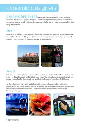 dynamic designers
DYNAMIC DESIGNERSis a project that provides the opportunity to
showcase my skills as a graphic designer. I had to incorporate a self-portrait and a mix of
vector and raster artwork to display in this project. I also had to create an animated version
using Adobe Flash.
Step 1
In the first step, I had to take a picture for the background. My idea was to put my artwork
on a billboard. I also had to get a self portrait to incorporate in to my design. For my self-
portrait, I have a camera to show my interest in photography.
Step 2
In the second step, I got some samples of my work to put on the billboard. The first example
is the Hershey’s Kisses ad I did in illustration class. The second sample is a photograph of a
flower. I also placed a photograph and an illustrated image of myself on the billboard.
In the left corner, I have a portrait of me with a camera. You can tell my interest in
photography. I’m either inside a camera or holding one. I used exposure lights to represent
my ideas going on to the billboard. This gives a senses of movements in my design.
(Final image on next page.)
8|bpm creations	 
 
