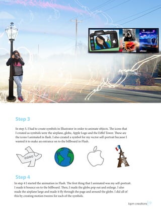 Step 3
In step 3, I had to create symbols in Illustrator in order to animate objects. The icons that
I created as symbols were the airplane, globe, Apple Logo and the Eiffel Tower. These are
the icons I animated in flash. I also created a symbol for my vector self-portrait because I
wanted it to make an entrance on to the billboard in Flash.
Step 4
In step 4 I started the animation in Flash. The first thing that I animated was my self-portrait.
I made it bounce on to the billboard. Then, I made the globe pop out and enlarge. I also
made the airplane large and made it fly through the page and around the globe. I did all of
this by creating motion tweens for each of the symbols.
 bpm creations|9
 