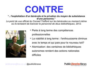 ianlibrarian@live.co.uk @publiclibnews
CONTRE“.. l'exploitation d'un bénévole et la privation du moyen de subsistance
d'une personne.”
Le point de vue officiel du Conseil Trafford sur les bénévoles au moment même
où ils tentaient de licencier le personnel de deux bibliothèques, 2012.

Perte à long terme des compétences
professionnelles

La viabilité à long terme : l'enthousiasme diminue
avec le temps et qui paie pour le nouveau toit?

Atomisation: des centaines de bibliothèques
autonomes rendent des actions nationales
difficiles
 