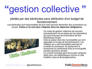 ianlibrarian@live.co.uk @publiclibnews
“gestion collective ”
pilotée par des bénévoles sans attribution d'un budget de
fonctionnement
Les bénévoles sont responsables de tout mais peuvent demander des subventions au
conseil. Celles-ci ne sont plus intégrées dans les dépenses obligatoires.
Ce mode de gestion collective est souvent
spontanément mis en place par les populations
qui sont furieuses de la fermeture de leur
bibliothèque locale.
Cela se passe dans les municipalités qui sont
opposées à ce type de fonctionnement. Les
militants qui y sont favorables prennent le
contrôle du processus. Ils apprennent à
fonctionner en partenariat avec la municipalité
pendant plusieurs années.
Le conseil municipal peut renouveler certaines
aides pour ces bibliothèques comme à Little
Chalfont, dans le Buckinghamshire.
 