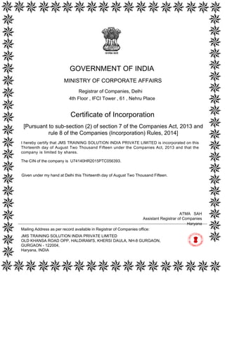 [Pursuant to sub-section (2) of section 7 of the Companies Act, 2013 and
rule 8 of the Companies (Incorporation) Rules, 2014]
Certificate of Incorporation
The CIN of the company is U74140HR2015PTC056393.
I hereby certify that JMS TRAINING SOLUTION INDIA PRIVATE LIMITED is incorporated on this
Thirteenth day of August Two Thousand Fifteen under the Companies Act, 2013 and that the
company is limited by shares.
Mailing Address as per record available in Registrar of Companies office:
JMS TRAINING SOLUTION INDIA PRIVATE LIMITED
OLD KHANSA ROAD OPP, HALDIRAM'S, KHERSI DAULA, NH-8 GURGAON,
GURGAON - 122004,
Haryana, INDIA
Haryana
ATMA SAH
Assistant Registrar of Companies
GOVERNMENT OF INDIA
MINISTRY OF CORPORATE AFFAIRS
Registrar of Companies, Delhi
4th Floor , IFCI Tower , 61 , Nehru Place
Given under my hand at Delhi this Thirteenth day of August Two Thousand Fifteen.
Digitally signed by Ministry of
Corporate Affairs - Govt of
India
Date: 2015.08.13 11:07:59
GMT+05:30
Signature Not Verified
 