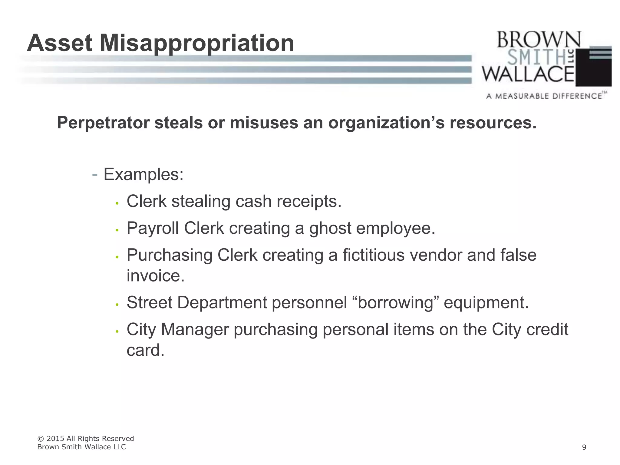 Perpetrator steals or misuses an organization’s resources.
- Examples:
• Clerk stealing cash receipts.
• Payroll Clerk creating a ghost employee.
• Purchasing Clerk creating a fictitious vendor and false
invoice.
• Street Department personnel “borrowing” equipment.
• City Manager purchasing personal items on the City credit
card.
Asset Misappropriation
© 2015 All Rights Reserved
Brown Smith Wallace LLC 9
 