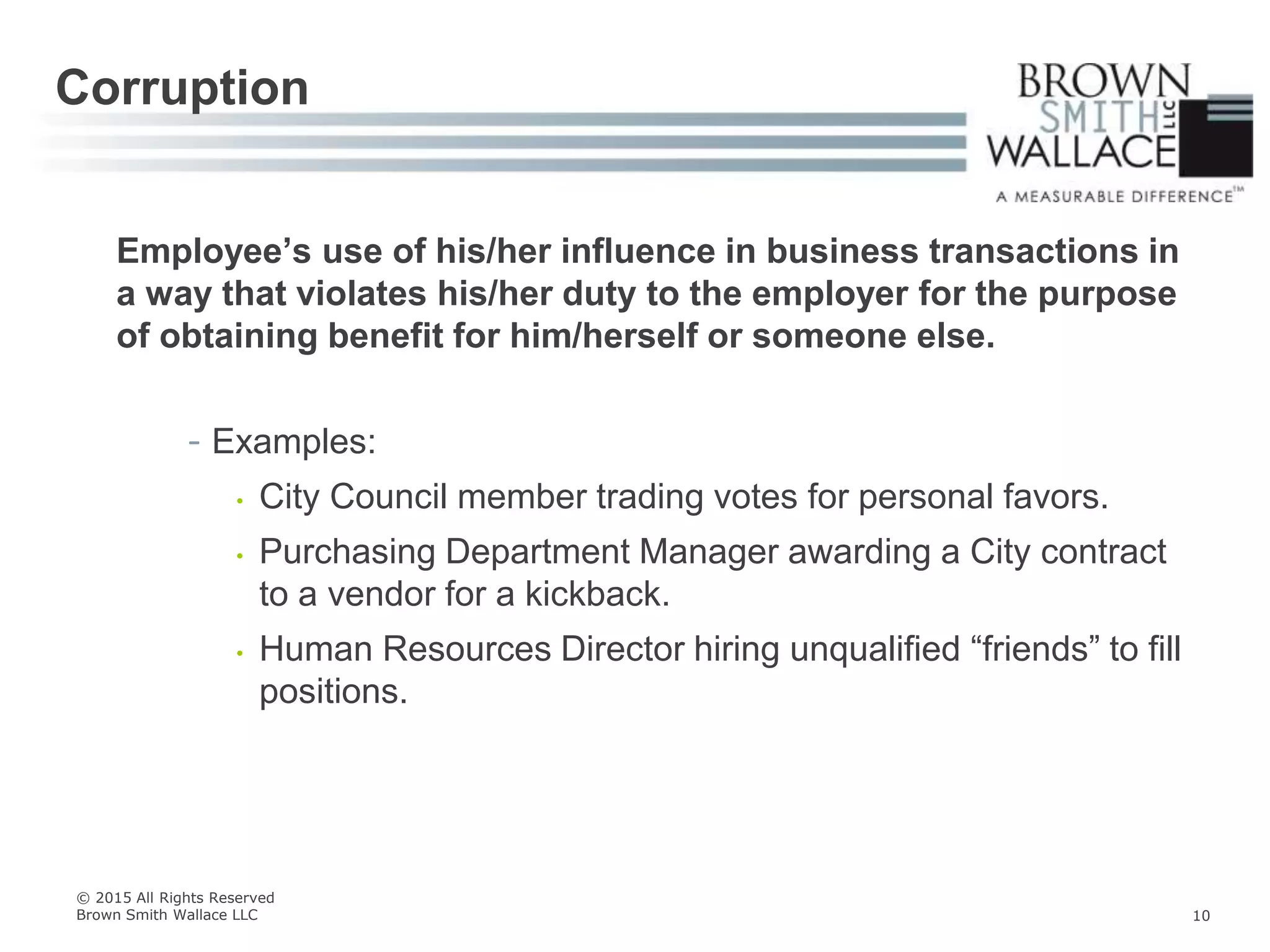 Employee’s use of his/her influence in business transactions in
a way that violates his/her duty to the employer for the purpose
of obtaining benefit for him/herself or someone else.
- Examples:
• City Council member trading votes for personal favors.
• Purchasing Department Manager awarding a City contract
to a vendor for a kickback.
• Human Resources Director hiring unqualified “friends” to fill
positions.
Corruption
© 2015 All Rights Reserved
Brown Smith Wallace LLC 10
 