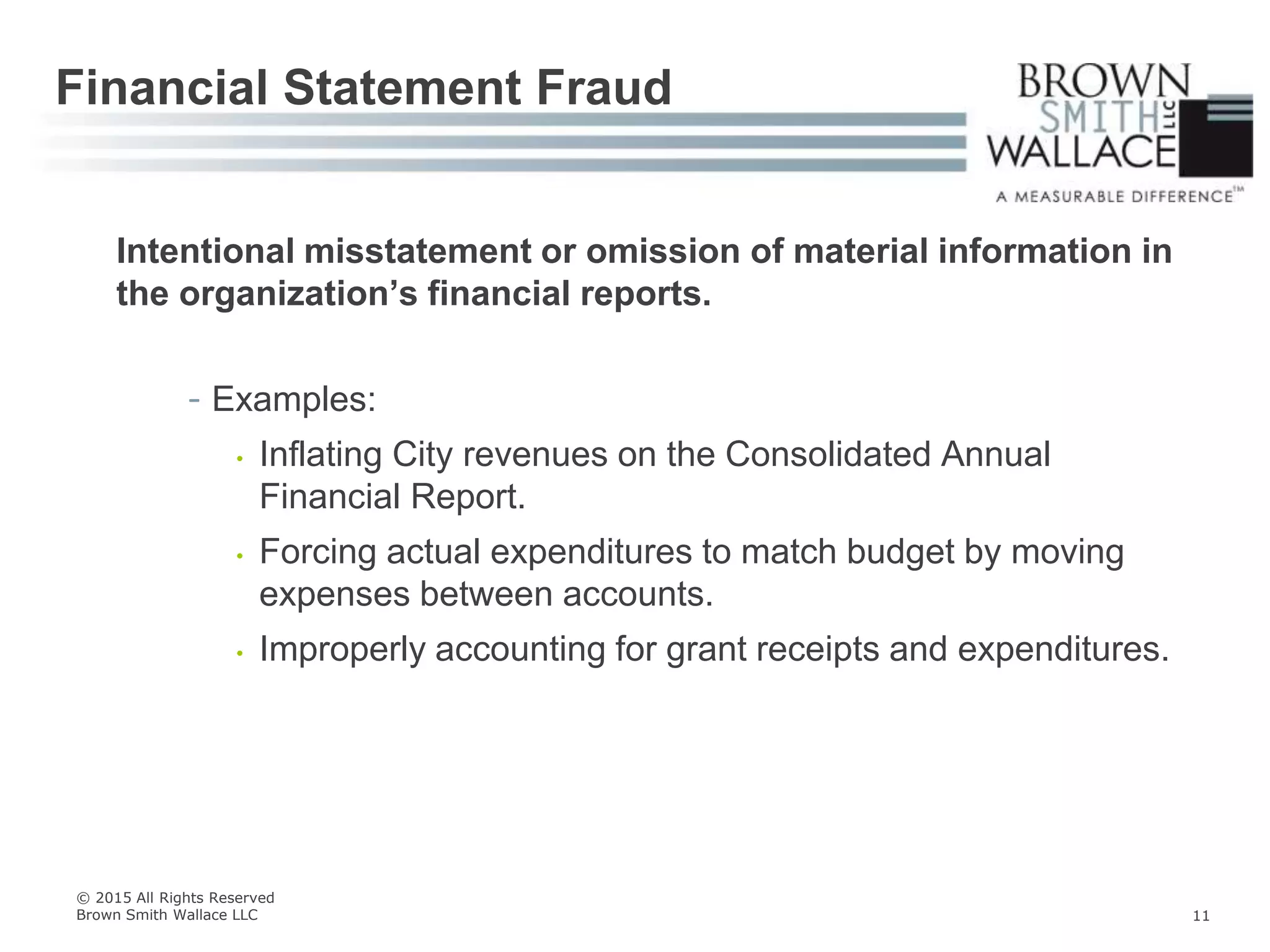 Intentional misstatement or omission of material information in
the organization’s financial reports.
- Examples:
• Inflating City revenues on the Consolidated Annual
Financial Report.
• Forcing actual expenditures to match budget by moving
expenses between accounts.
• Improperly accounting for grant receipts and expenditures.
Financial Statement Fraud
© 2015 All Rights Reserved
Brown Smith Wallace LLC 11
 