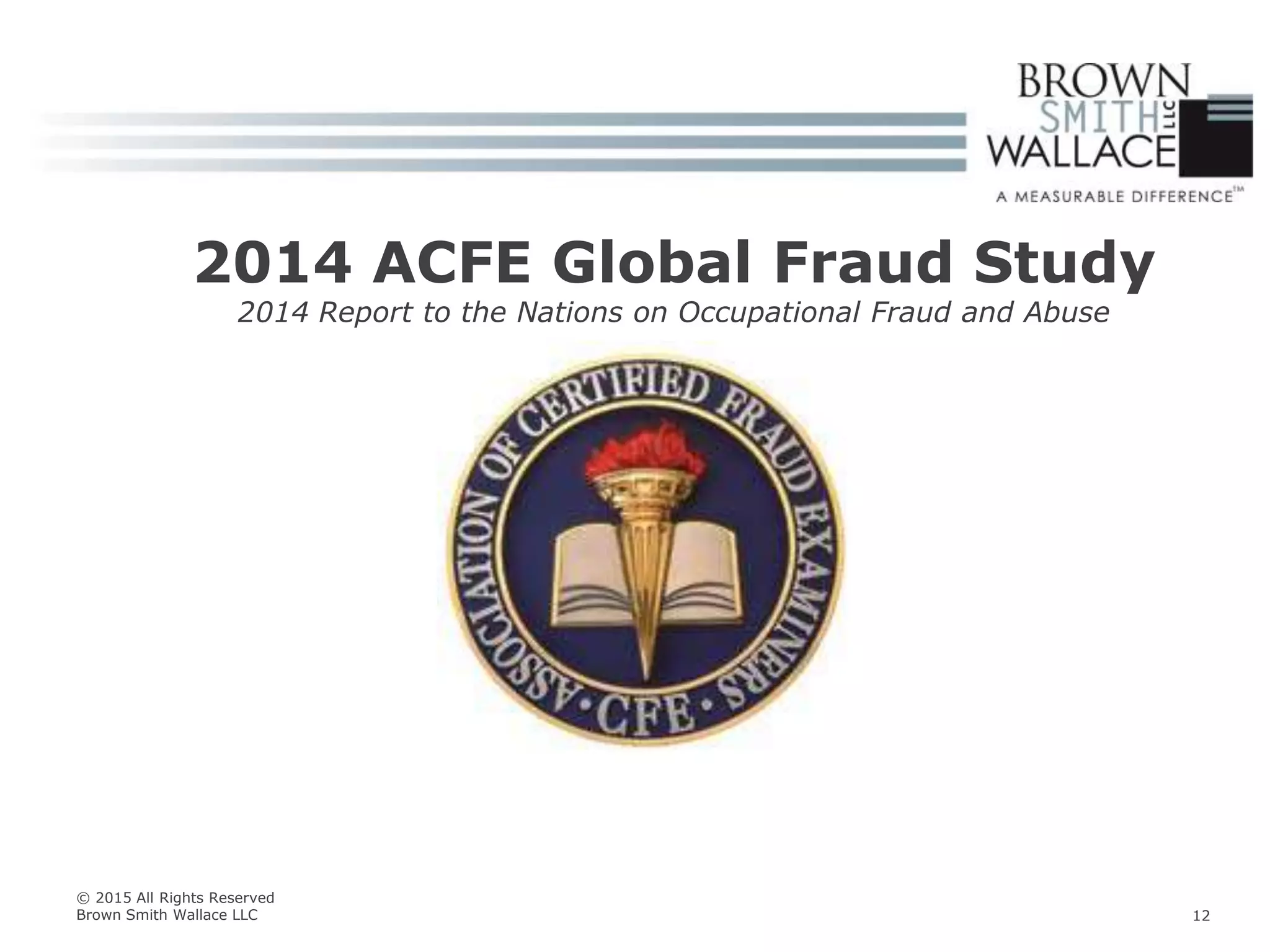 2014 ACFE Global Fraud Study
2014 Report to the Nations on Occupational Fraud and Abuse
© 2015 All Rights Reserved
Brown Smith Wallace LLC 12
 