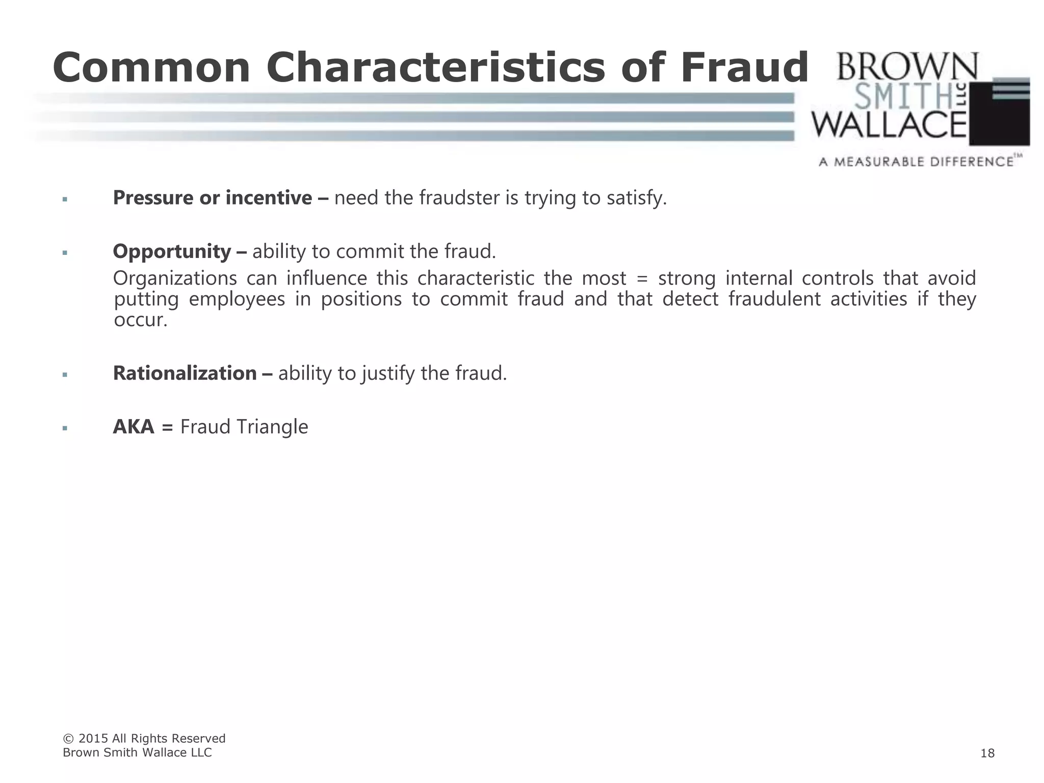  Pressure or incentive – need the fraudster is trying to satisfy.
 Opportunity – ability to commit the fraud.
Organizations can influence this characteristic the most = strong internal controls that avoid
putting employees in positions to commit fraud and that detect fraudulent activities if they
occur.
 Rationalization – ability to justify the fraud.
 AKA = Fraud Triangle
Common Characteristics of Fraud
© 2015 All Rights Reserved
Brown Smith Wallace LLC 18
 