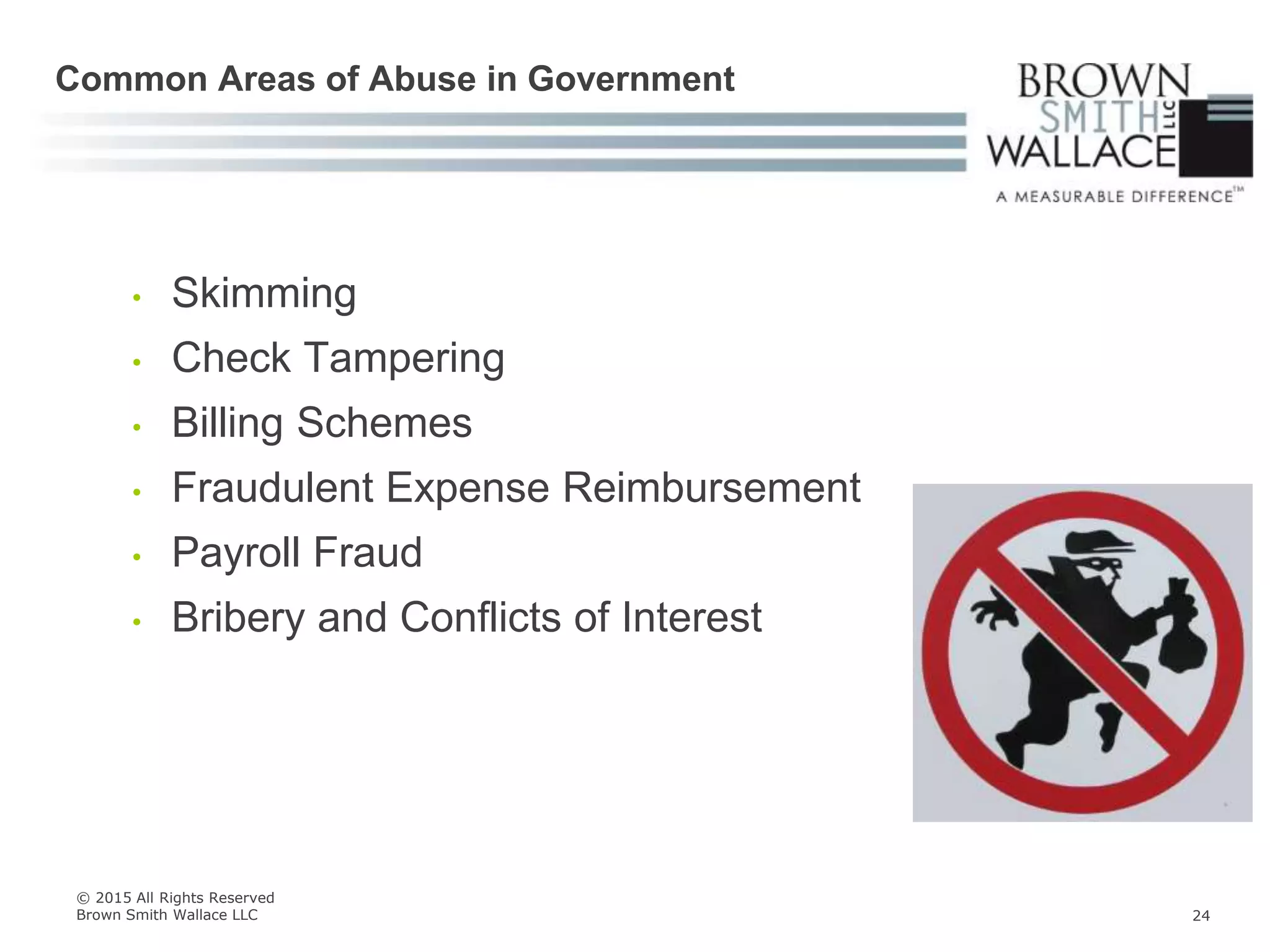 • Skimming
• Check Tampering
• Billing Schemes
• Fraudulent Expense Reimbursement
• Payroll Fraud
• Bribery and Conflicts of Interest
Common Areas of Abuse in Government
© 2015 All Rights Reserved
Brown Smith Wallace LLC 24
 