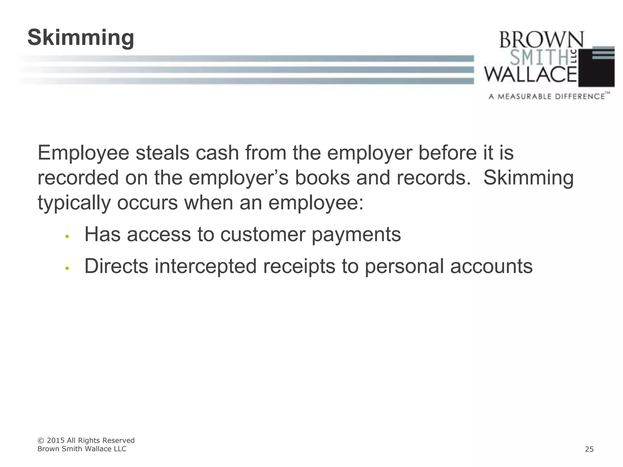 Employee steals cash from the employer before it is
recorded on the employer’s books and records. Skimming
typically occurs when an employee:
• Has access to customer payments
• Directs intercepted receipts to personal accounts
Skimming
© 2015 All Rights Reserved
Brown Smith Wallace LLC 25
 