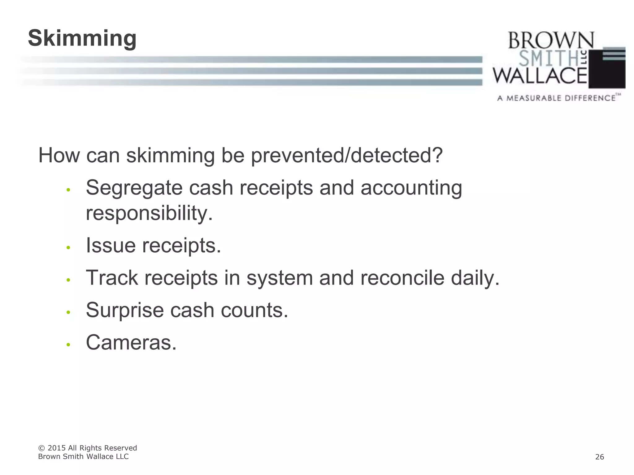 How can skimming be prevented/detected?
• Segregate cash receipts and accounting
responsibility.
• Issue receipts.
• Track receipts in system and reconcile daily.
• Surprise cash counts.
• Cameras.
Skimming
© 2015 All Rights Reserved
Brown Smith Wallace LLC 26
 