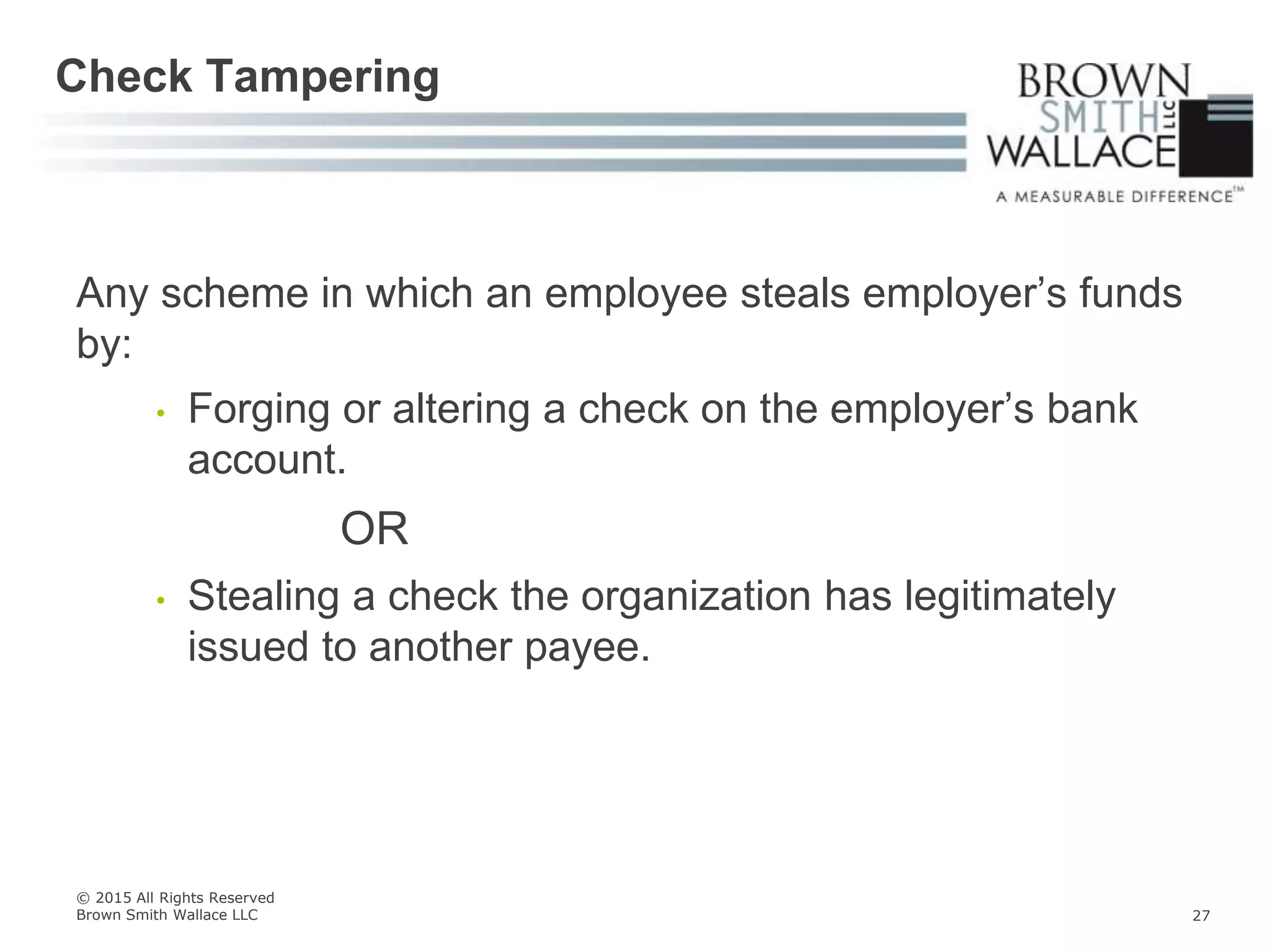 Any scheme in which an employee steals employer’s funds
by:
• Forging or altering a check on the employer’s bank
account.
OR
• Stealing a check the organization has legitimately
issued to another payee.
Check Tampering
© 2015 All Rights Reserved
Brown Smith Wallace LLC 27
 