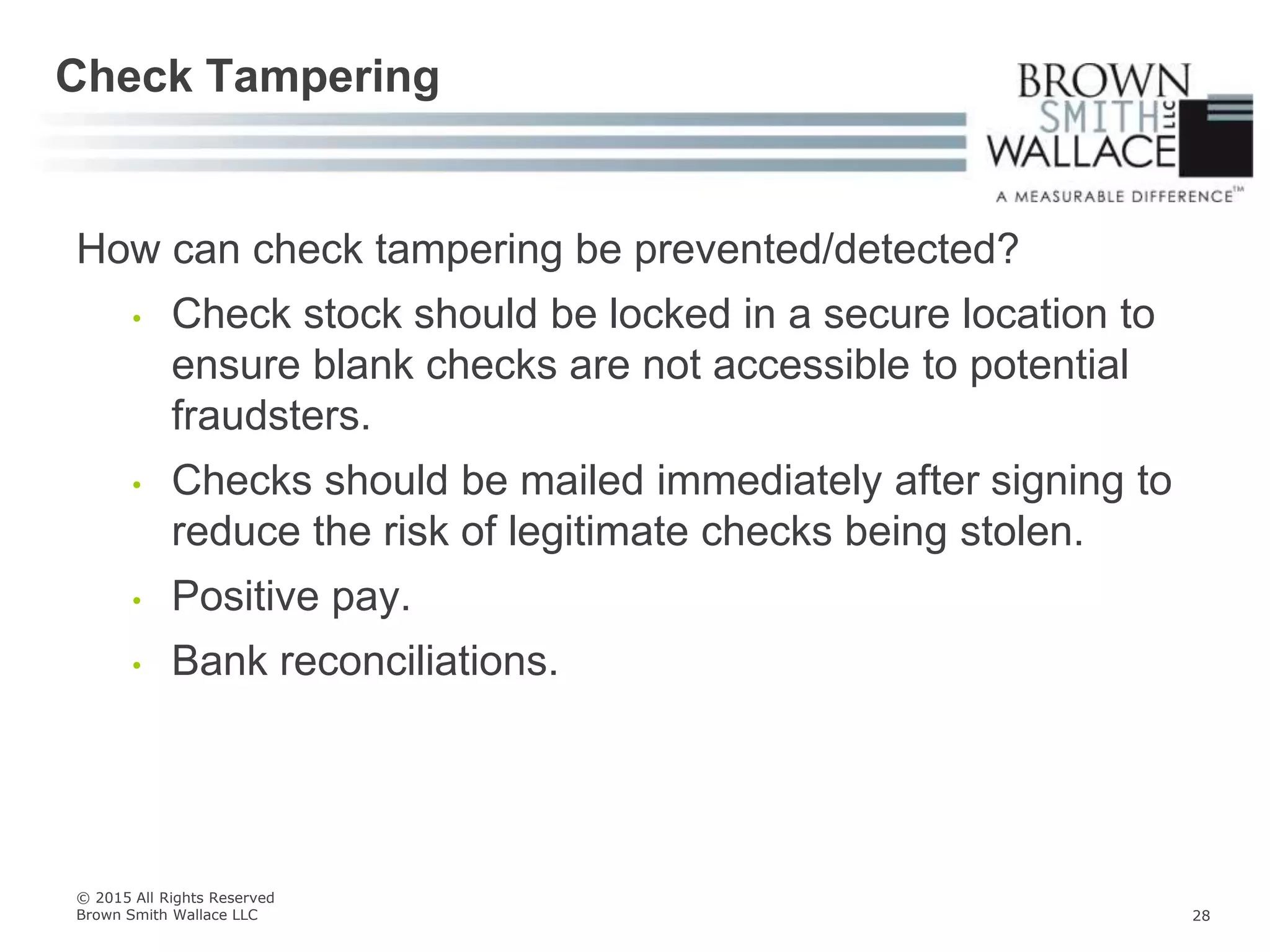 How can check tampering be prevented/detected?
• Check stock should be locked in a secure location to
ensure blank checks are not accessible to potential
fraudsters.
• Checks should be mailed immediately after signing to
reduce the risk of legitimate checks being stolen.
• Positive pay.
• Bank reconciliations.
Check Tampering
© 2015 All Rights Reserved
Brown Smith Wallace LLC 28
 