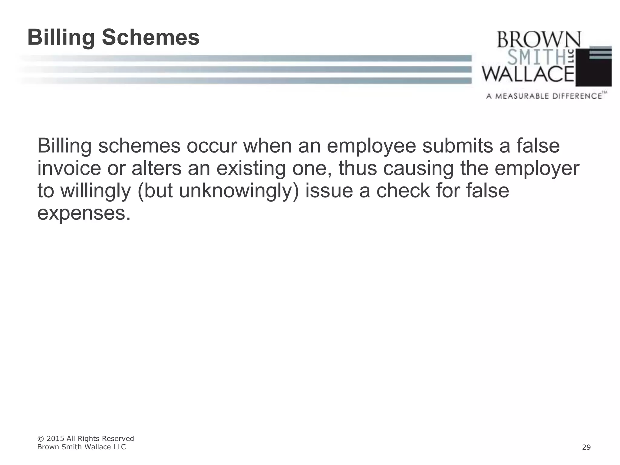 Billing schemes occur when an employee submits a false
invoice or alters an existing one, thus causing the employer
to willingly (but unknowingly) issue a check for false
expenses.
Billing Schemes
© 2015 All Rights Reserved
Brown Smith Wallace LLC 29
 