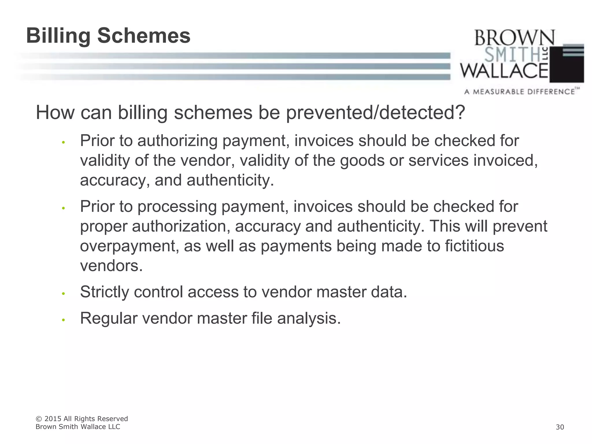 How can billing schemes be prevented/detected?
• Prior to authorizing payment, invoices should be checked for
validity of the vendor, validity of the goods or services invoiced,
accuracy, and authenticity.
• Prior to processing payment, invoices should be checked for
proper authorization, accuracy and authenticity. This will prevent
overpayment, as well as payments being made to fictitious
vendors.
• Strictly control access to vendor master data.
• Regular vendor master file analysis.
Billing Schemes
© 2015 All Rights Reserved
Brown Smith Wallace LLC 30
 