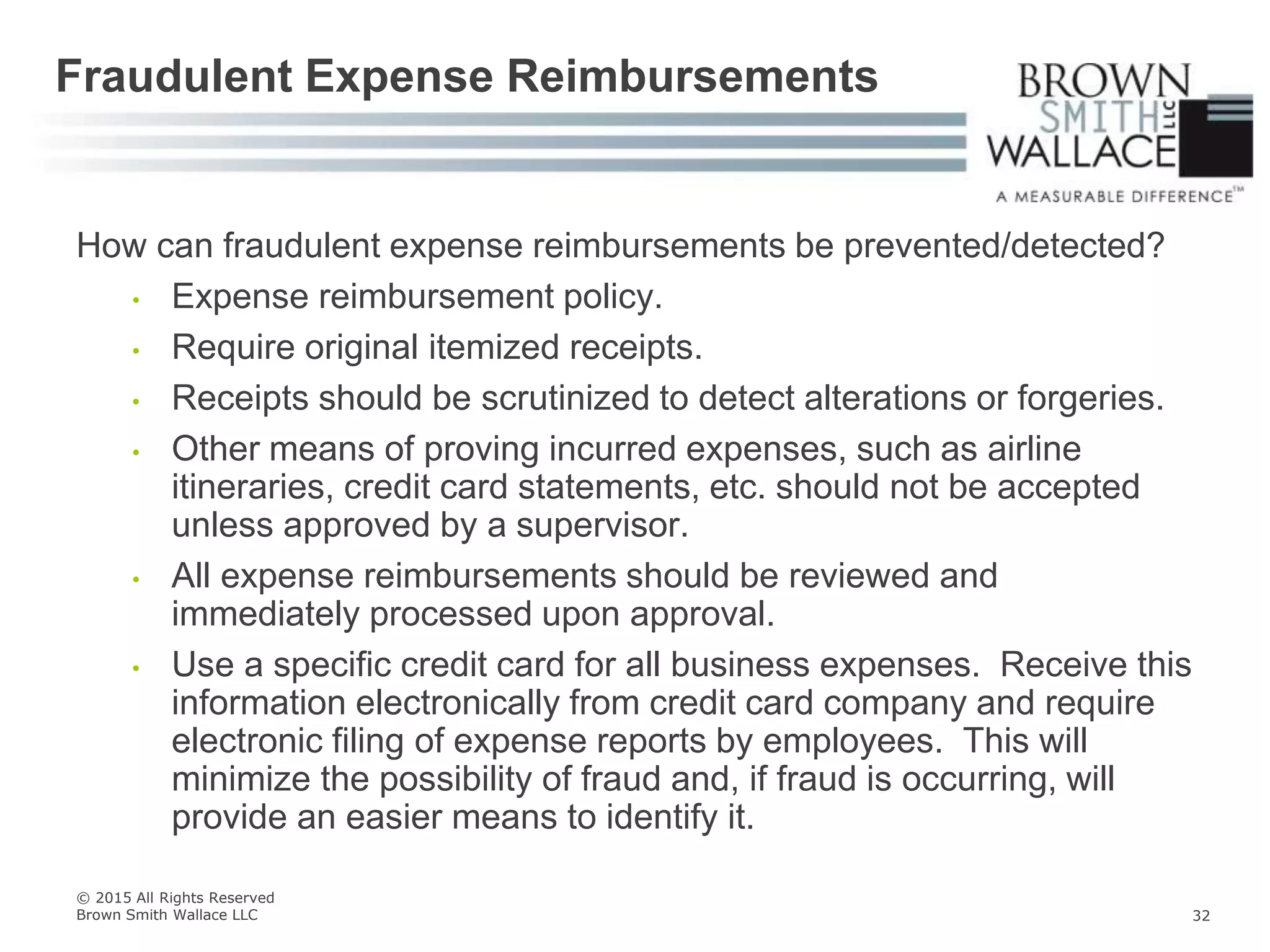 How can fraudulent expense reimbursements be prevented/detected?
• Expense reimbursement policy.
• Require original itemized receipts.
• Receipts should be scrutinized to detect alterations or forgeries.
• Other means of proving incurred expenses, such as airline
itineraries, credit card statements, etc. should not be accepted
unless approved by a supervisor.
• All expense reimbursements should be reviewed and
immediately processed upon approval.
• Use a specific credit card for all business expenses. Receive this
information electronically from credit card company and require
electronic filing of expense reports by employees. This will
minimize the possibility of fraud and, if fraud is occurring, will
provide an easier means to identify it.
Fraudulent Expense Reimbursements
© 2015 All Rights Reserved
Brown Smith Wallace LLC 32
 