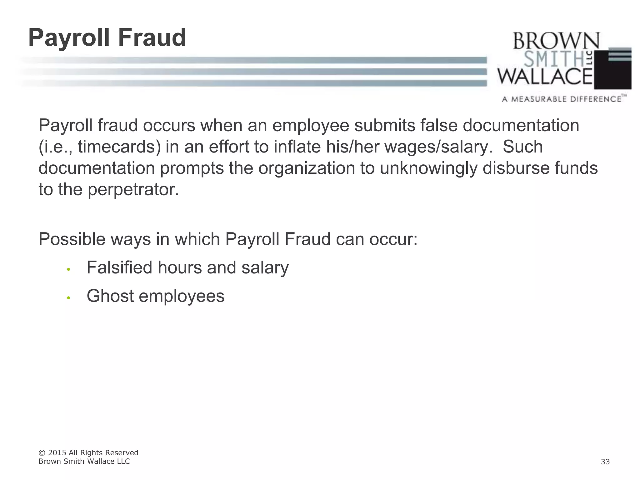 Payroll fraud occurs when an employee submits false documentation
(i.e., timecards) in an effort to inflate his/her wages/salary. Such
documentation prompts the organization to unknowingly disburse funds
to the perpetrator.
Possible ways in which Payroll Fraud can occur:
• Falsified hours and salary
• Ghost employees
Payroll Fraud
© 2015 All Rights Reserved
Brown Smith Wallace LLC 33
 